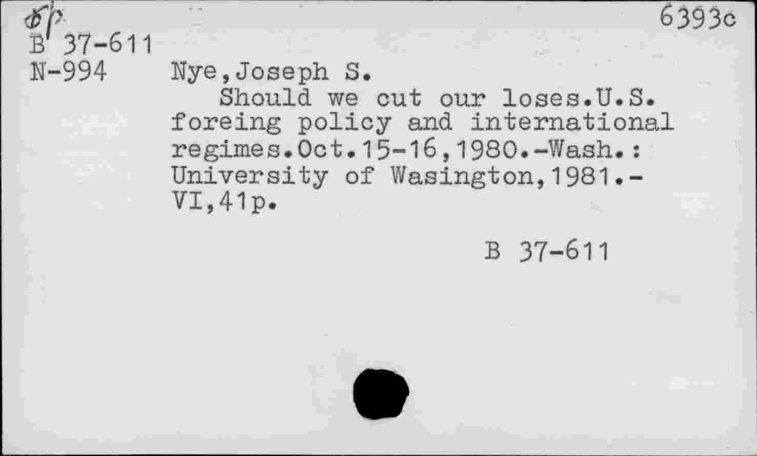 ﻿6393c B' 37-611
N-994 Nye,Joseph S.
Should we cut our loses.U.S. foreing policy and international regimes.Oct.15-16,1980.-Wash.: Univer si ty of Wasingt on,1981.-VI,41p.
B 37-611